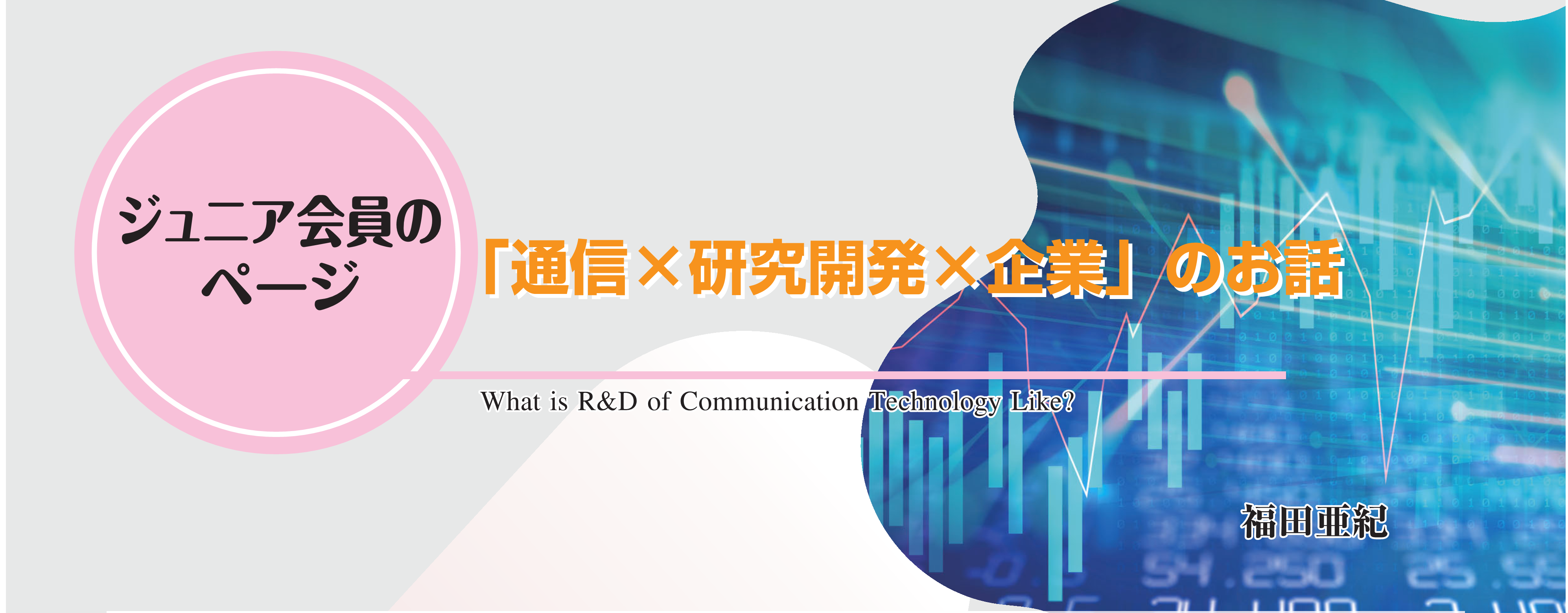 ジュニア会員のページ 「通信×研究開発×企業」のお話 What is R&D of Communication Technology Like?