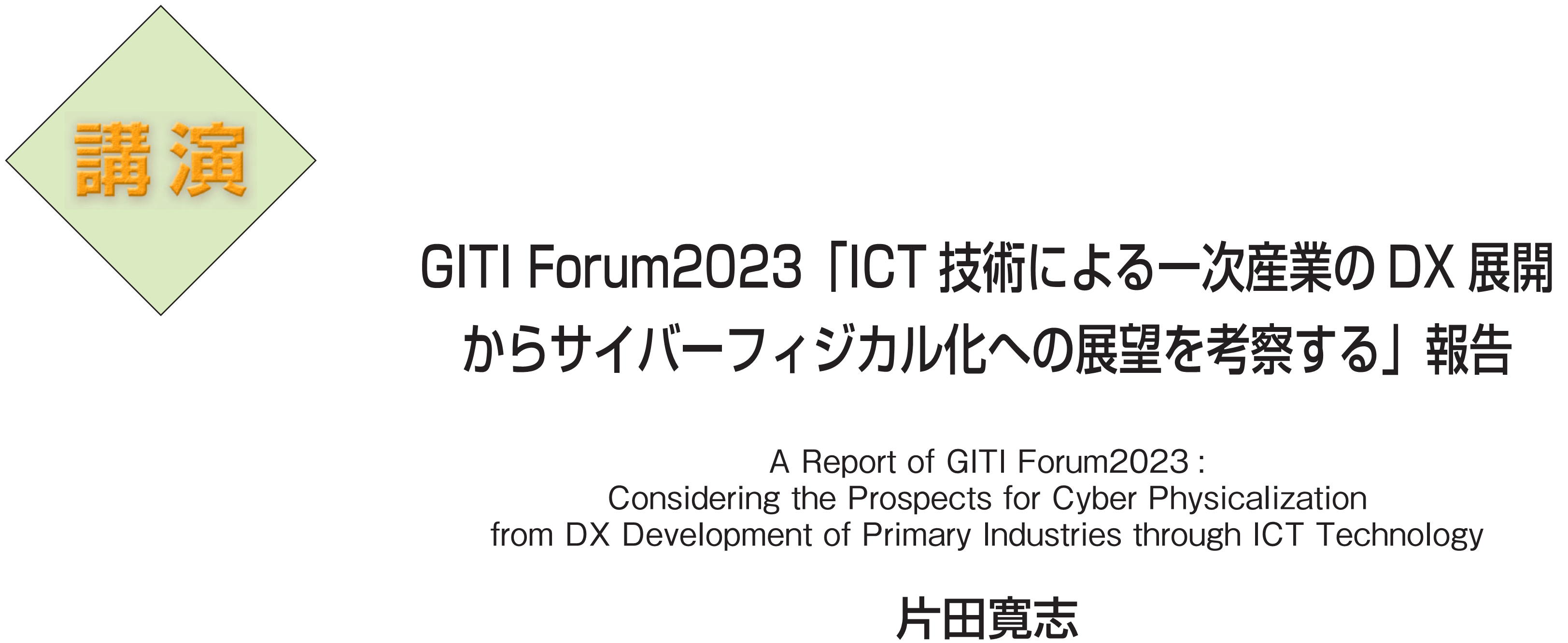 講演　GITI Forum2023「ICT技術による一次産業のDX展開からサイバーフィジカル化への展望を考察する」報告 A Report of GITI Forum2023: Considering the Prospects for Cyber Physicalization from DX Development of Primary Industries through ICT Technology　片田寛志