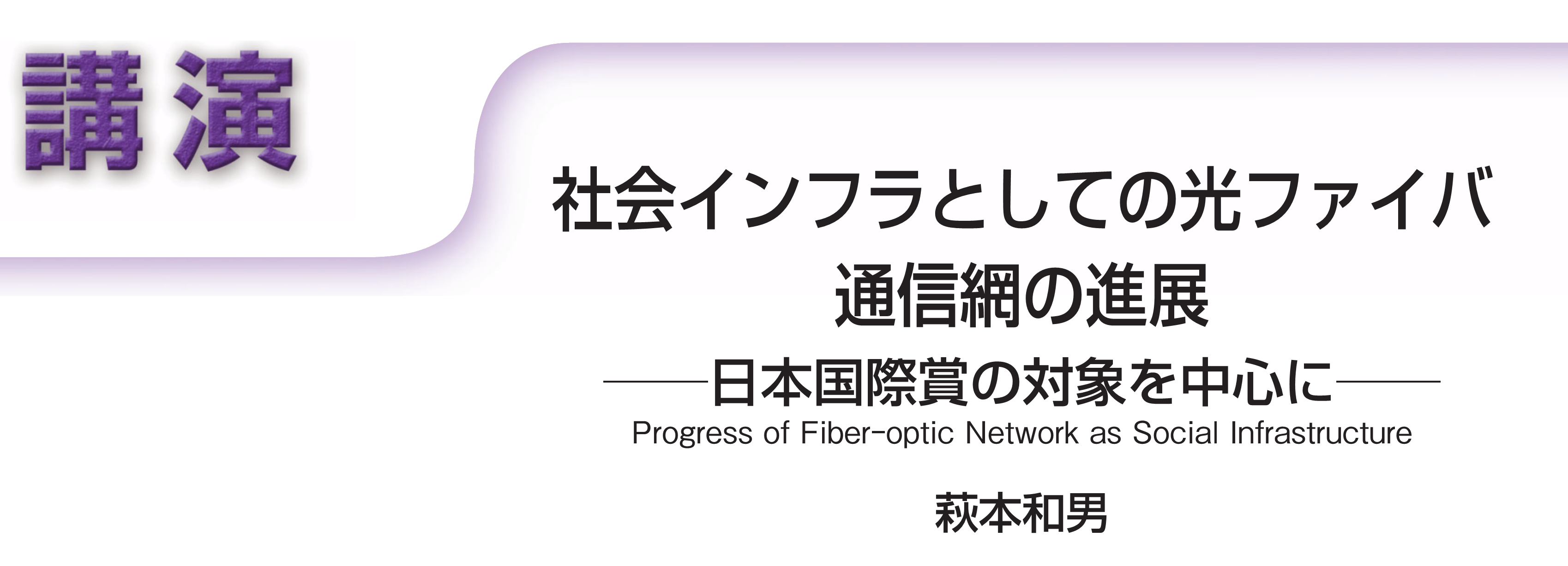 講演　社会インフラとしての光ファイバ通信網の進展――日本国際賞の対象を中心に―― Progress of Fiber-optic Network as Social Infrastructure　萩本和男