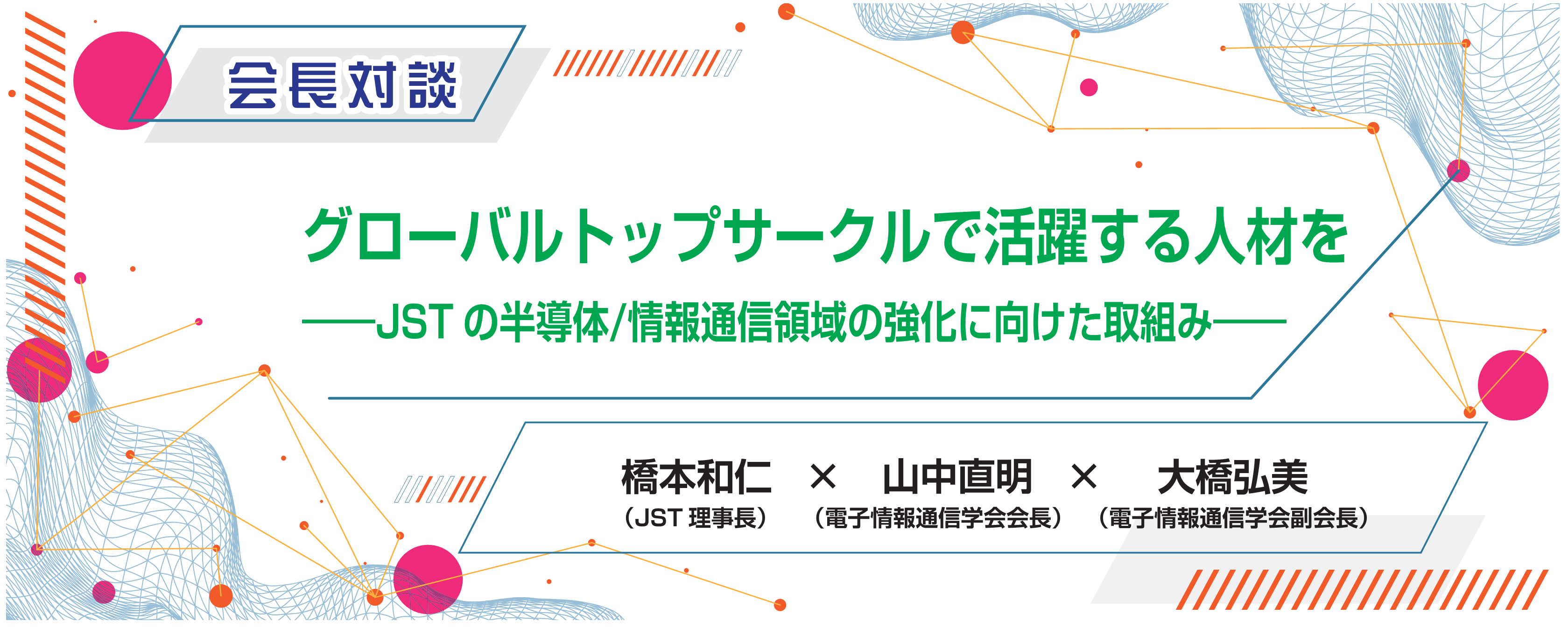 会長対談　グローバルトップサークルで活躍する人材を――JSTの半導体/情報通信領域の強化に向けた取組み――