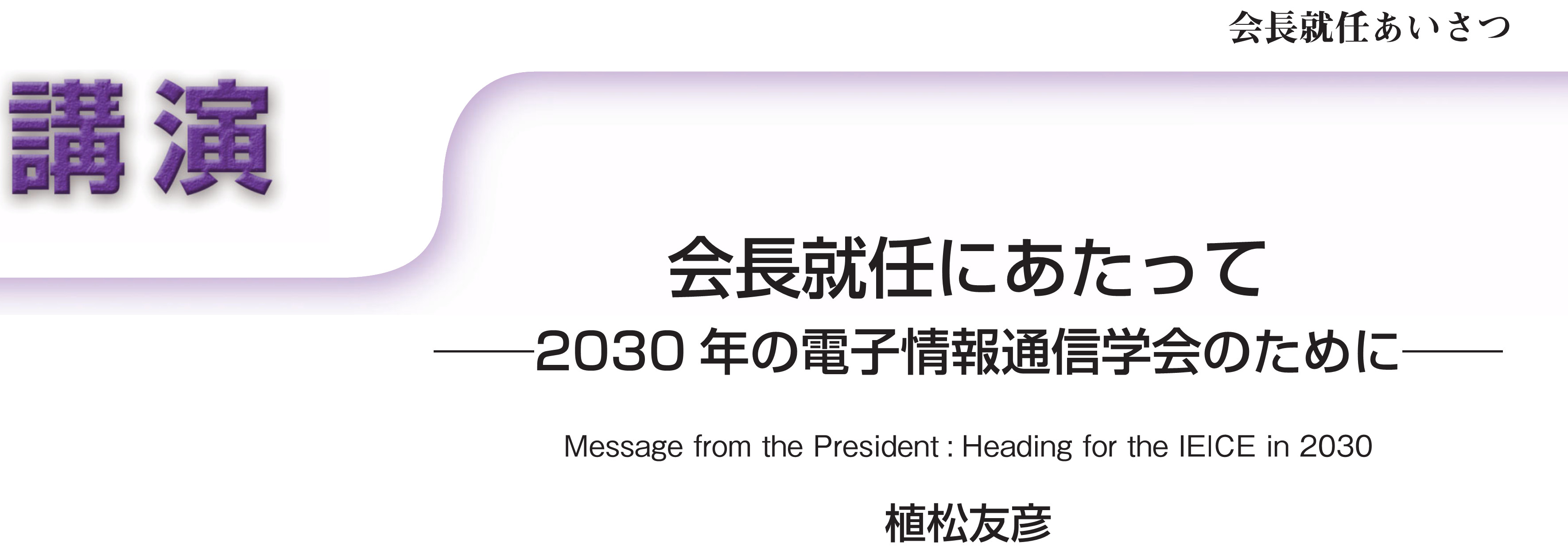 講演　会長就任あいさつ　会長就任にあたって――2030年の電子情報通信学会のために―― Message from the President: Heading for the IEICE in 2030　植松友彦